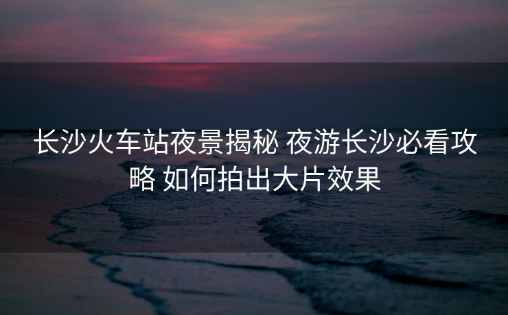 長(zhǎng)沙火車站夜景揭秘 夜游長(zhǎng)沙必看攻略 如何拍出大片效果