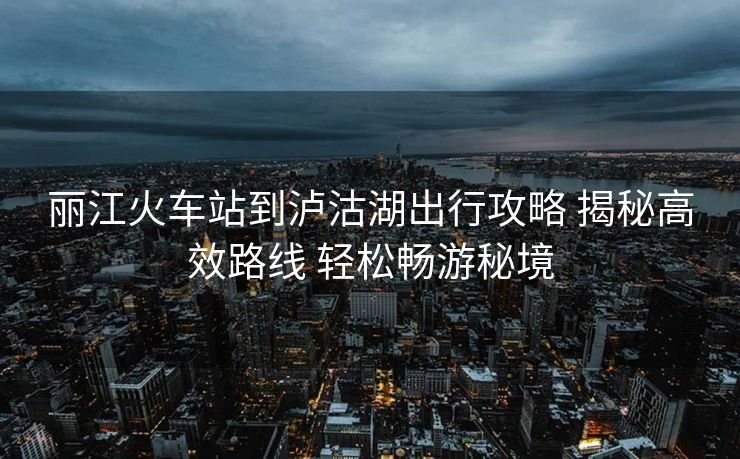 麗江火車站到瀘沽湖出行攻略 揭秘高效路線 輕松暢游秘境