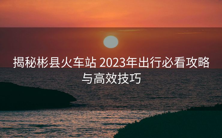 揭秘彬縣火車站 2023年出行必看攻略與高效技巧