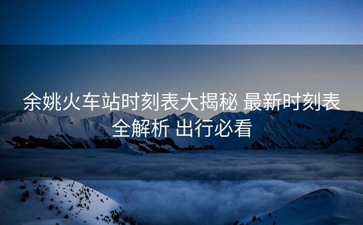 余姚火車站時(shí)刻表大揭秘 最新時(shí)刻表全解析 出行必看 余姚火車站時(shí)刻表大揭秘 最新時(shí)刻表全解析 出行必看