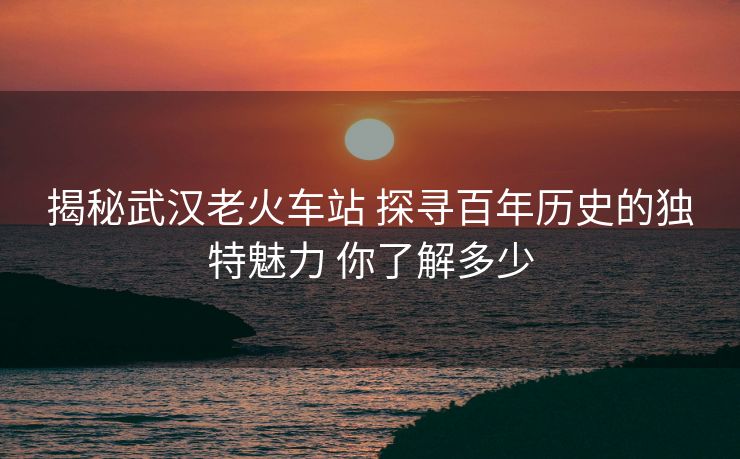 揭秘武漢老火車站 探尋百年歷史的獨(dú)特魅力 你了解多少