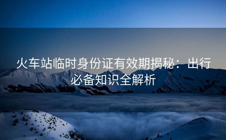 火車站臨時身份證有效期揭秘：出行必備知識全解析