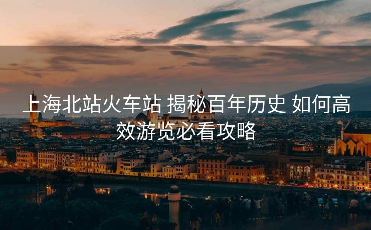 上海北站火車站 揭秘百年歷史 如何高效游覽必看攻略