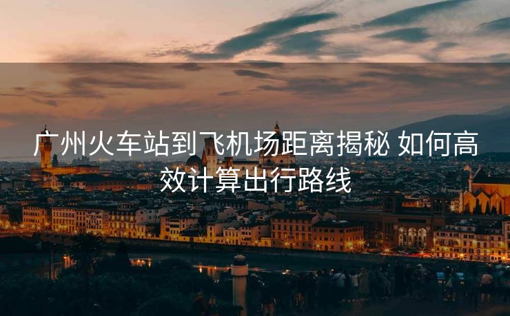 廣州火車站到飛機(jī)場距離揭秘 如何高效計(jì)算出行路線