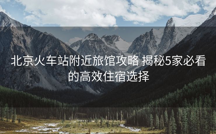 北京火車(chē)站附近旅館攻略 揭秘5家必看的高效住宿選擇