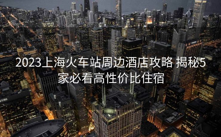 2023上海火車站周邊酒店攻略 揭秘5家必看高性價比住宿
