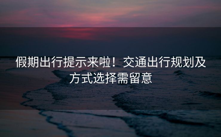 假期出行提示來(lái)啦！交通出行規(guī)劃及方式選擇需留意