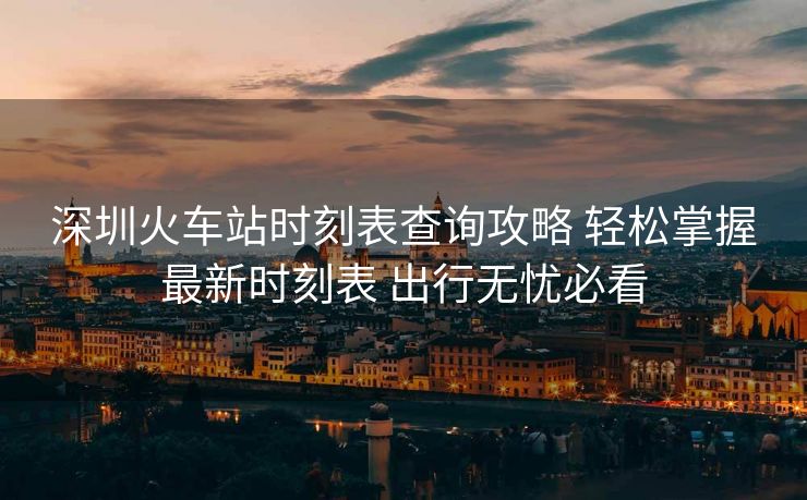 深圳火車站時刻表查詢攻略 輕松掌握最新時刻表 出行無憂必看