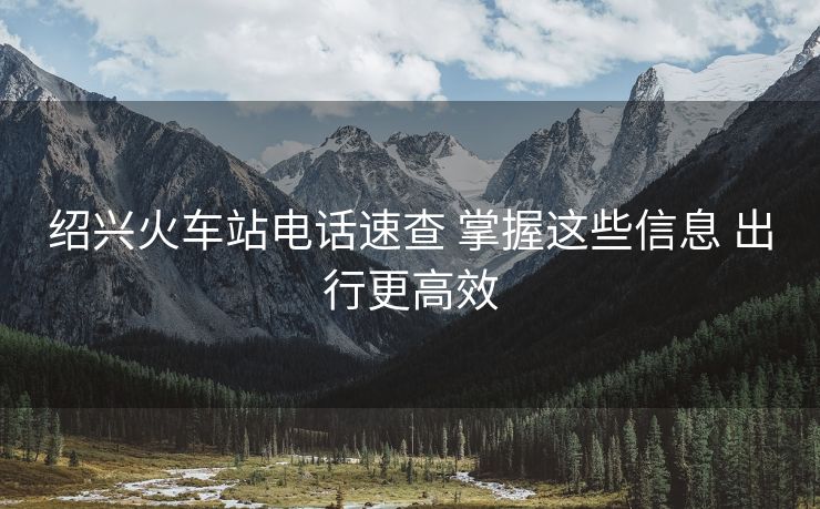 紹興火車(chē)站電話速查 掌握這些信息 出行更高效