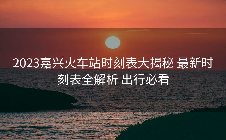 2023嘉興火車站時(shí)刻表大揭秘 最新時(shí)刻表全解析 出行必看