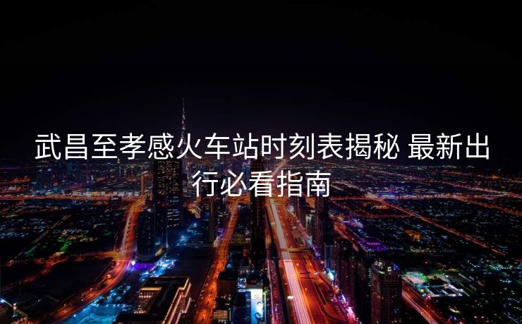 武昌至孝感火車站時(shí)刻表揭秘 最新出行必看指南