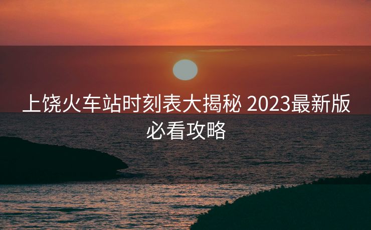 上饒火車站時刻表大揭秘 2023最新版必看攻略