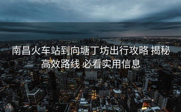南昌火車(chē)站到向塘丁坊出行攻略 揭秘高效路線(xiàn) 必看實(shí)用信息