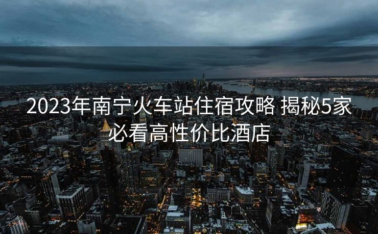 2023年南寧火車(chē)站住宿攻略 揭秘5家必看高性價(jià)比酒店
