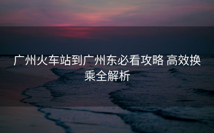 廣州火車站到廣州東必看攻略 高效換乘全解析 廣州火車站到廣州東必看攻略 高效換乘全解析