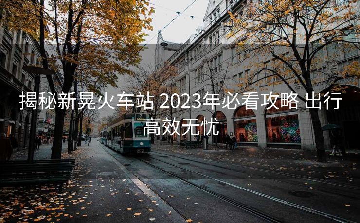 揭秘新晃火車站 2023年必看攻略 出行高效無憂