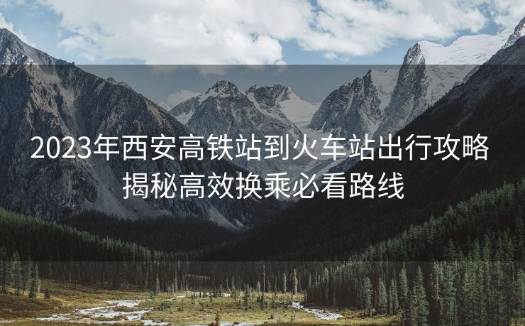 2023年西安高鐵站到火車站出行攻略 揭秘高效換乘必看路線