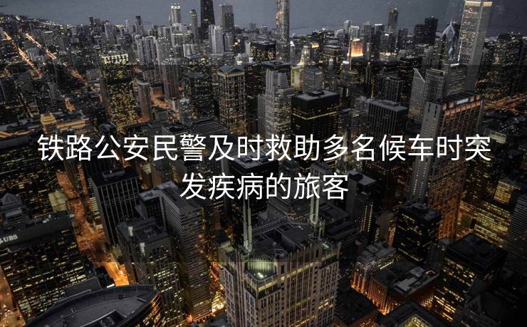 鐵路公安民警及時(shí)救助多名候車(chē)時(shí)突發(fā)疾病的旅客