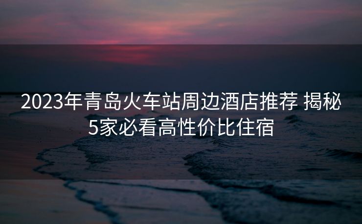 2023年青島火車站周邊酒店推薦 揭秘5家必看高性價(jià)比住宿