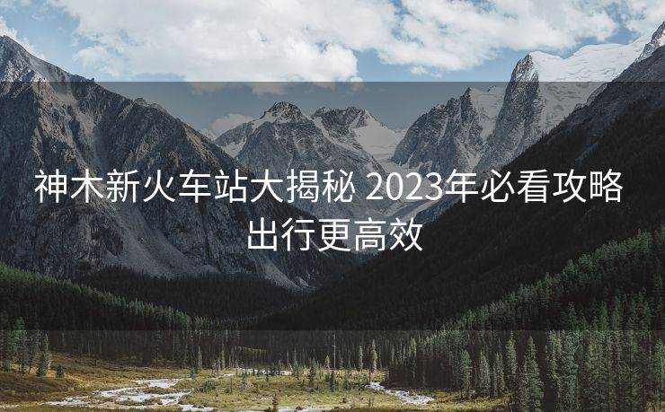 神木新火車站大揭秘 2023年必看攻略 出行更高效