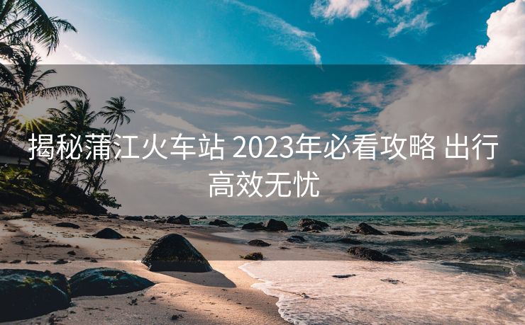 揭秘蒲江火車站 2023年必看攻略 出行高效無憂 揭秘蒲江火車站 2023年必看攻略 出行高效無憂