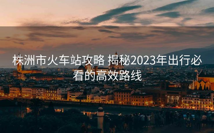 株洲市火車站攻略 揭秘2023年出行必看的高效路線