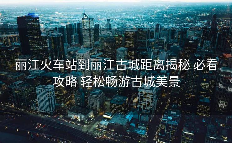 麗江火車站到麗江古城距離揭秘 必看攻略 輕松暢游古城美景