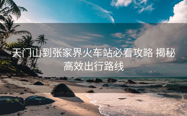 天門(mén)山到張家界火車站必看攻略 揭秘高效出行路線