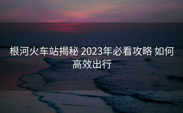 根河火車站揭秘 2023年必看攻略 如何高效出行