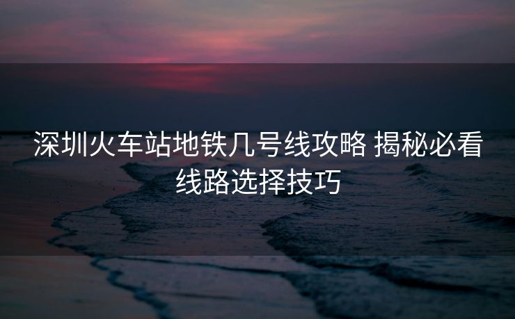 深圳火車站地鐵幾號線攻略 揭秘必看線路選擇技巧