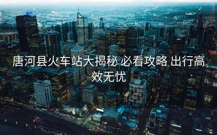唐河縣火車(chē)站大揭秘 必看攻略 出行高效無(wú)憂