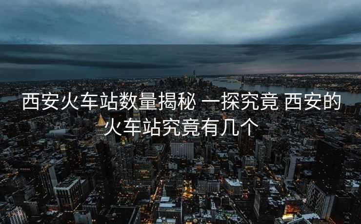 西安火車站數(shù)量揭秘 一探究竟 西安的火車站究竟有幾個