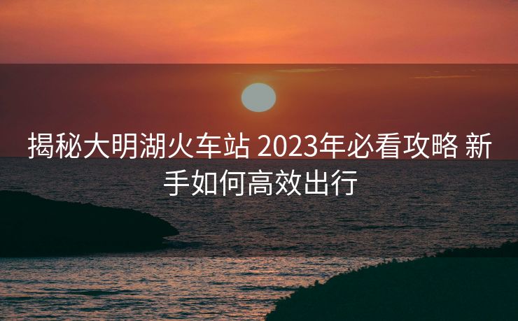 揭秘大明湖火車站 2023年必看攻略 新手如何高效出行