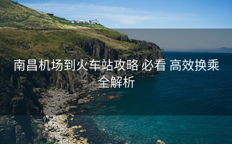 南昌機場到火車站攻略 必看 高效換乘全解析