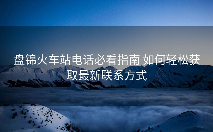 盤錦火車站電話必看指南 如何輕松獲取最新聯(lián)系方式