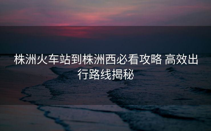 株洲火車站到株洲西必看攻略 高效出行路線揭秘