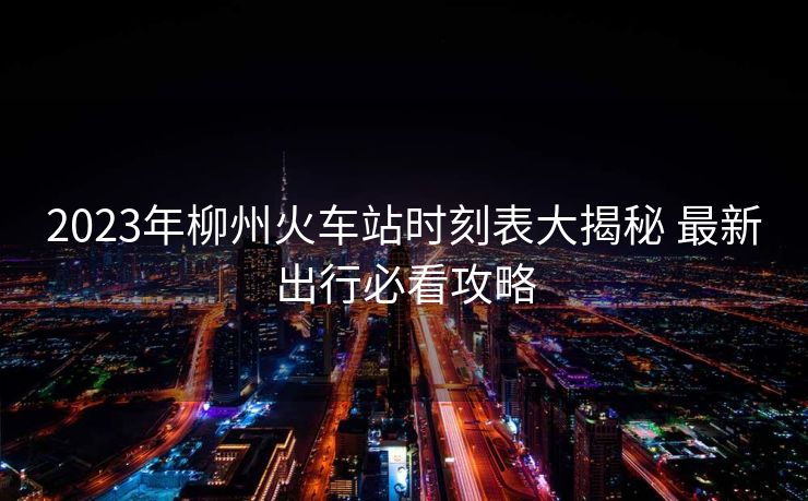 2023年柳州火車站時刻表大揭秘 最新出行必看攻略