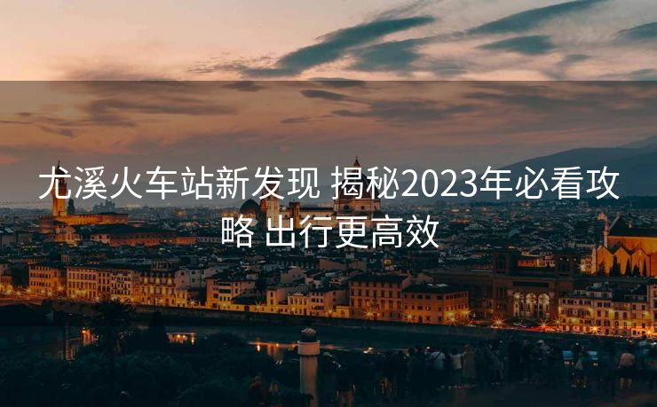 尤溪火車(chē)站新發(fā)現(xiàn) 揭秘2023年必看攻略 出行更高效
