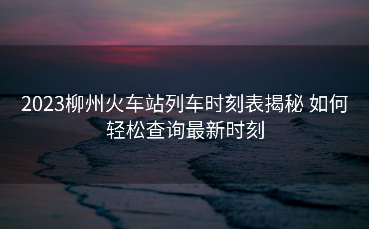 2023柳州火車站列車時(shí)刻表揭秘 如何輕松查詢最新時(shí)刻