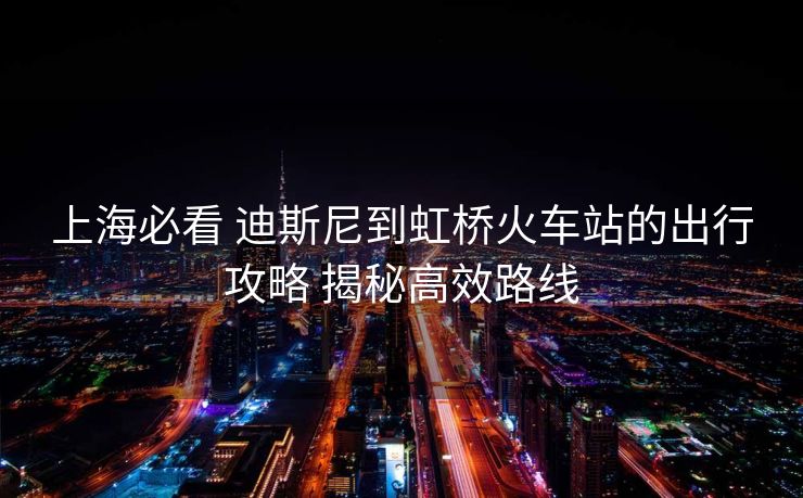 上海必看 迪斯尼到虹橋火車站的出行攻略 揭秘高效路線