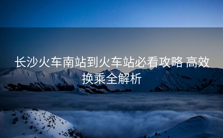 長沙火車南站到火車站必看攻略 高效換乘全解析