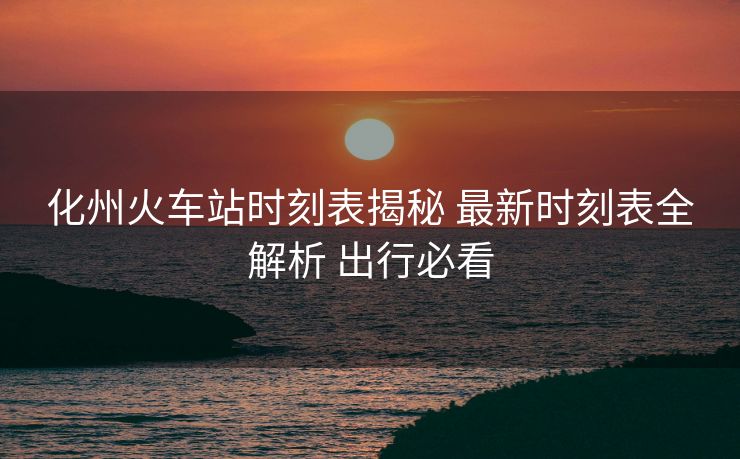 化州火車站時(shí)刻表揭秘 最新時(shí)刻表全解析 出行必看