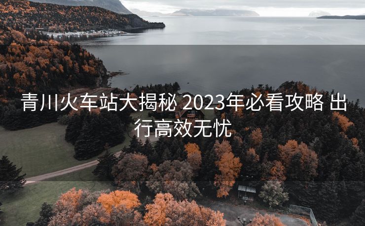 青川火車站大揭秘 2023年必看攻略 出行高效無(wú)憂