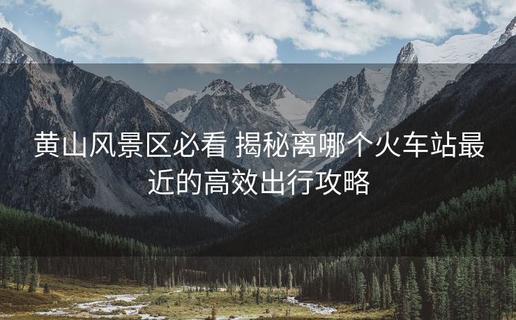 黃山風(fēng)景區(qū)必看 揭秘離哪個火車站最近的高效出行攻略