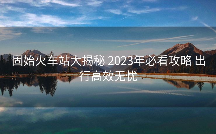 固始火車站大揭秘 2023年必看攻略 出行高效無憂