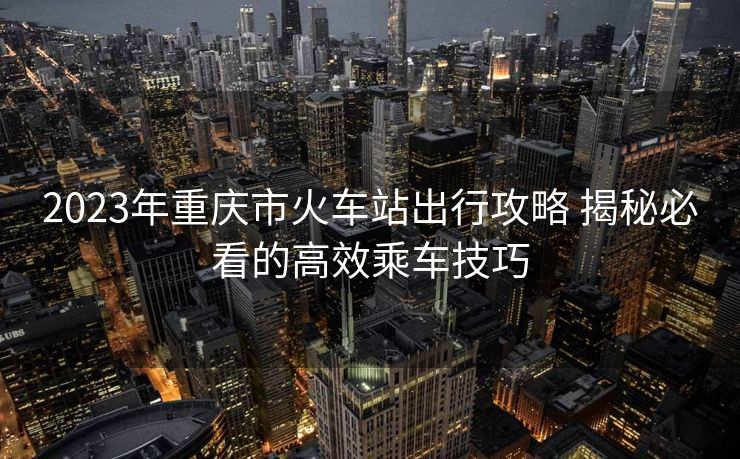 2023年重慶市火車站出行攻略 揭秘必看的高效乘車技巧