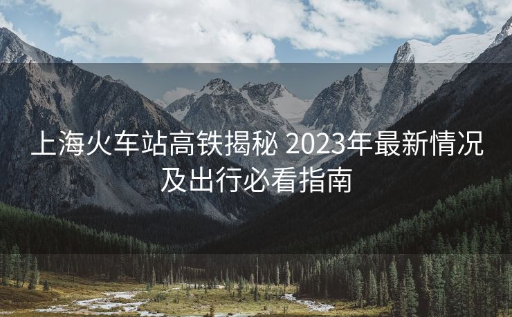 上海火車站高鐵揭秘 2023年最新情況及出行必看指南