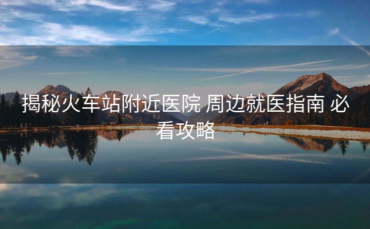 揭秘火車站附近醫(yī)院 周邊就醫(yī)指南 必看攻略