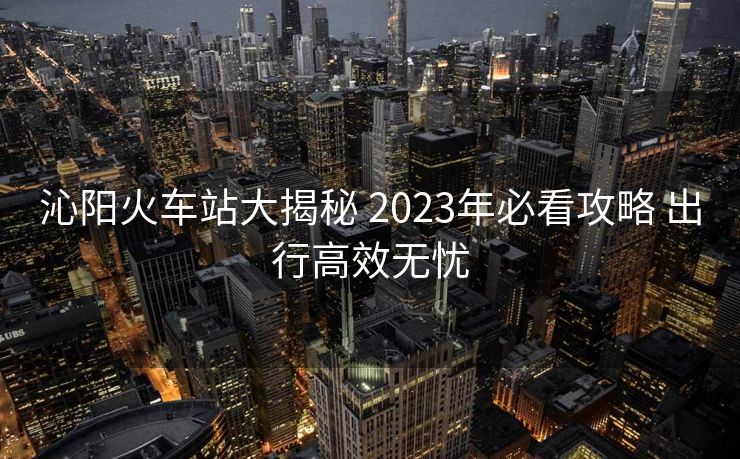 沁陽火車站大揭秘 2023年必看攻略 出行高效無憂