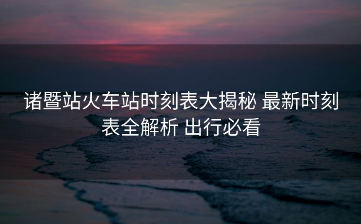 諸暨站火車站時刻表大揭秘 最新時刻表全解析 出行必看